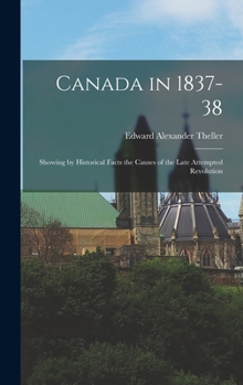 Canada in 1837-38: Showing, by Historical Facts, the Causes of the Late Attempted Revolution, and of Its Failure; the Present Condition of the People, ... of the Author, and Others Who Were Con