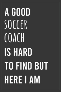 A Good Soccer Coach is Hard to Find But Here I am: Funny Notebook, Appreciation / Thank You / Birthday Gift for Soccer Coach