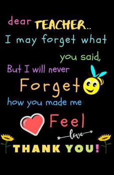 Dear Teacher I May Forget What You Said, But I Will Never Forget How You Made Me Feel love Thank You: Teacher Notebook Gift - Teacher Gift Appreciation - Teacher Thank You Gift - Gift For Teachers - 5