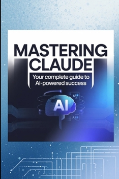 MASTERING CLAUDE: Your Complete Guide to AI-Powered Success