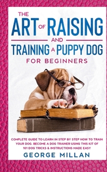 The Art of Raising and Training a Puppy Dog for Beginners: Complete Guide to Learn in Step by Step how to Train your Dog. Become a Dog Trainer using this Kit of 101 Dog Tricks & Instructions Made Easy