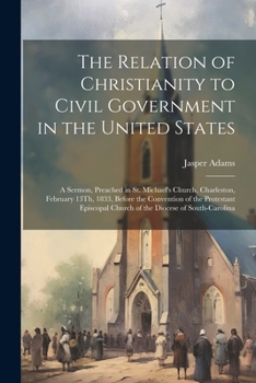 Paperback The Relation of Christianity to Civil Government in the United States: A Sermon, Preached in St. Michael's Church, Charleston, February 13Th, 1833, Be Book