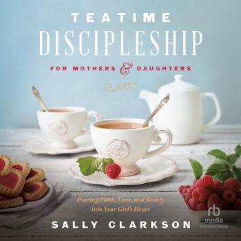 Teatime Discipleship for Mothers and Daughters: Pouring Faith, Love, and Beauty Into Your Girl's Heart