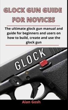 Paperback Glock Gun Guide For Novices: The Ultimate Glock Gun Manual And Guide For Beginners And Users On How To Build, Create And Use The Glock Gun Book