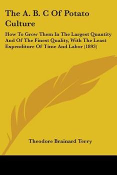 The A B C of Potato Culture: How to Grow Them in the Largest Quantity, and of the Finest Quality, with the Least Expenditure of Time and Labor