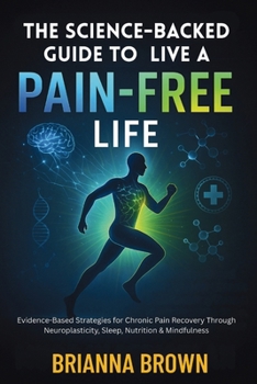 The Science-Backed Guide to Live A Pain-Free Life: Evidence-Based Strategies for Chronic Pain Recovery Through Neuroplasticity, Sleep, Nutrition & Mindfulness