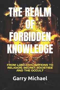 THE REALM OF FORBIDDEN KNOWLEDGE: FROM LOST CIVILIZATIONS TO RELIGION, SECRET SOCIETIES AND THE OCCULT