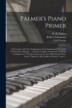 Palmer's Piano Primer: a Systematic and Clear Explanation of the Fundamental Principles of Piano-forte Playing ... to Which is Added Schumann's 68 ... the Piano-forte; Burrow's [sic] Guide...