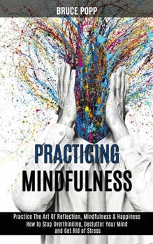 Paperback Practicing Mindfulness: How to Stop Overthinking, Declutter Your Mind and Get Rid of Stress (Practice the Art of Reflection, Mindfulness & Happiness) Book