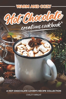 Warm and Cozy Hot Chocolate Creations Cookbook: A Hot Chocolate Lover’s Recipe Collection