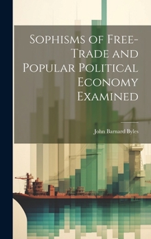 Hardcover Sophisms of Free-Trade and Popular Political Economy Examined Book