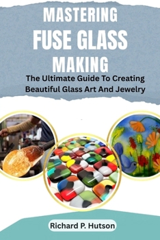 Mastering Fuse Glass Making: The Ultimate Guide To Creating Beautiful Glass Art And Jewelry