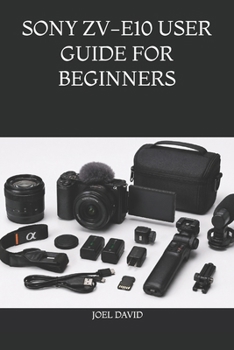 SONY ZV-E10 USER GUIDE FOR BEGINNERS: The Complete Step-by-Step Handbook for Mastering Camera Settings, Cinematic 4K Video, Vlogging, Photography, YouTube, and Content Creation