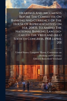 Hearings and Arguments Before the Committee on Banking and Currency of the House of Representatives on H.R. 20835, to Amend the National Banking Laws (So-Called the Vreeland Bill) Sixtieth Congress, 1