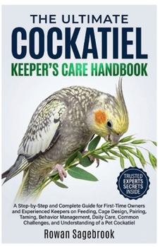 The Ultimate Cockatiel Keeper's Care Handbook: A Step-By-Step for First-Time Owners and Experienced Keepers on Feeding, Cage Design, Pairing, Taming,