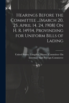 Hearings Before the Committee ...[March 20, 25, April 14, 24, 1908] on H. R. 14934, Provinding for Uniform Bills of Lading... - Primary Source Edition