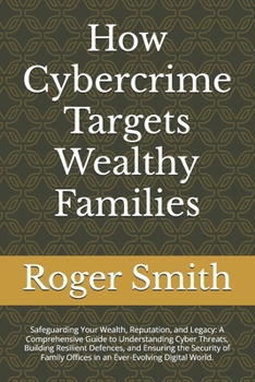 How Cybercrime Targets Wealthy Families: Safeguarding Your Wealth, Reputation, and Legacy: A Comprehensive Guide to Understanding Cyber Threats, ... Offices in an Ever-Evolving Digital World.