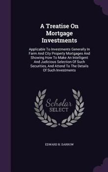 A Treatise On Mortgage Investments: Applicable To Investments Generally In Farm And City Property Mortgages And Showing How To Make An Intelligent And ... And Attend To The Details Of Such Investments