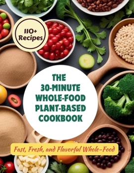The 30-Minute Whole-Food Plant-Based Cookbook : 110+ Recipes Fast, Fresh, and Flavorful Whole-Food