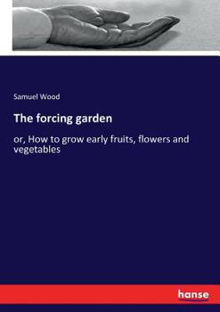 The Forcing Garden: Or How To Grow Early Fruits, Flowers, And Vegetables