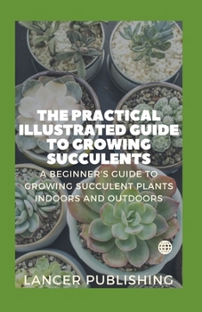 Paperback The Practical Illustrated Guide To Growing Succulents: A Beginner`s Guide To Growing Succulent Plants Indoors And Outdoors Book
