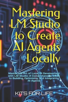 Mastering LM Studio to Create AI Agents Locally: Master the Art of Local AI Development with LM Studio: A Comprehensive Guide to Building, Optimizing, and Integrating AI Agents