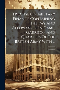 Treatise on Military Finance Containing the Pay and Allowances in Camp, Garrison and Quarters of the British Army with ...: Official Documents for the Guidance of Officers in Every Military Department