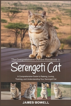 THE COMPREHENSIVE OWNERS HANDBOOK TO SERENGETI CAT: A COMPREHENSIVE GUIDE TO RAISING, LOVING, TRAINING, AND UNDERSTANDING YOUR SERENGETI CAT