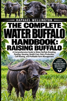 THE COMPLETE WATER BUFFALO HANDBOOK: RAISING BUFFALO: A Comprehensive Guide to Water Buffalo Breeding, Feeding, Housing, Health Care, Dairy Production, Calf Rearing, and Profitable Farm Management