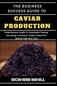THE BUSINESS SUCCESS GUIDE TO CAVIAR PRODUCTION: Comprehensive Insight To Sustainable Farming, Harvesting Techniques, Quality Control For Optimal Yield And Taste