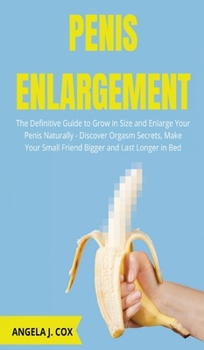 Penis Enlargement: The Definitive Guide to Grow in Size and Enlarge Your Penis Naturally - Discover Orgasm Secrets, Make Your Small Friend Bigger and Last Longer in Bed
