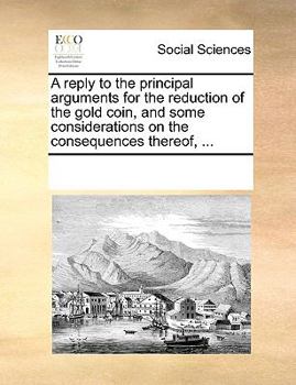 Paperback A reply to the principal arguments for the reduction of the gold coin, and some considerations on the consequences thereof, ... Book