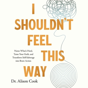 I Shouldn't Feel This Way: Name What's Hard, Tame Your Guilt, and Transform Self-Sabotage Into Brave Action
