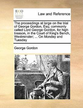 The proceedings at large on the trial of George Gordon, Esq; commonly called Lord George Gordon, for high treason, in the Court of King's Bench, Westminster; ... On Monday and Tuesday