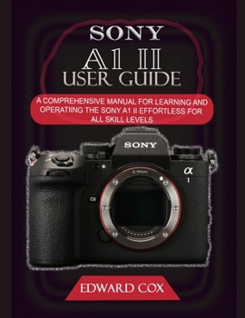 SONY A1 II USER GUIDE: A COMPREHENSIVE MANUAL FOR LEARNING AND OPERATING THE SONY A1 II EFFORTLESS FOR ALL SKILL LEVELS