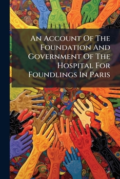 An Account Of The Foundation And Government Of The Hospital For Foundlings In Paris: Drawn Up At The Command Of Her Late Majesty Queen Caroline, ...