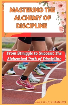 MASTERING THE ALCHEMY OF DISCIPLINE: From Struggle to Success: The Alchemical Path of Discipline