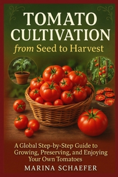 Tomato Cultivation from Seed to Harvest: A Global Step-by-Step Guide To Growing, Preserving, And Enjoying Your Own Tomatoes