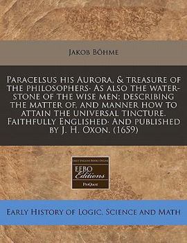 Paracelsus his Aurora, & treasure of the philosophers· As also the water-stone of the wise men; describing the matter of, and manner how to attain the ... And published by J. H. Oxon.