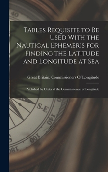 Tables Requisite to Be Used With the Nautical Ephemeris for Finding the Latitude and Longitude at Sea: Published by Order of the Commissioners of Longitude