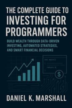 The Complete Guide to Investing for Programmers: Build Wealth Through Data-Driven Investing, Automated Strategies, and Smart Financial Decisions