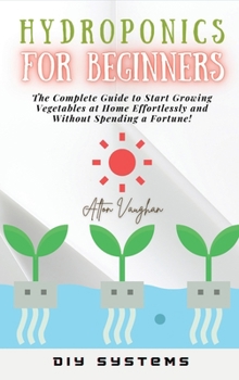Hardcover Hydroponics for Beginners: The Complete Guide to Start Growing Vegetables at Home Effortlessly and Without Spending a Fortune! Book