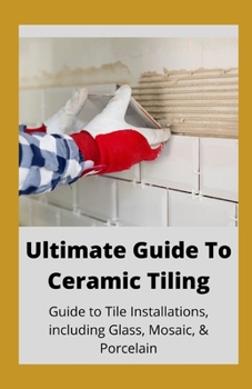 Ultimate Guide To Ceramic Tile: Guide To Tile Installations, Including Glass, Mosaic & Porcelain