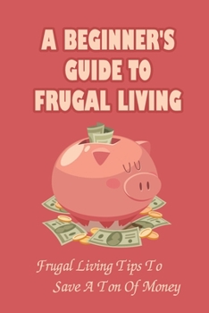 A Beginner's Guide to Frugal Living: Frugal Living Tips To Save A Ton Of Money: How To Live Simply