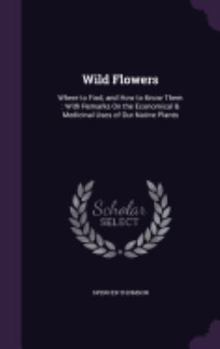 Wild Flowers: Where to Find, and How to Know Them: With Remarks on the Economical & Medicinal Uses of Our Native Plants