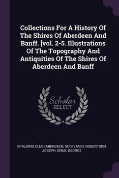 Paperback Collections For A History Of The Shires Of Aberdeen And Banff. [vol. 2-5. Illustrations Of The Topography And Antiquities Of The Shires Of Aberdeen An Book