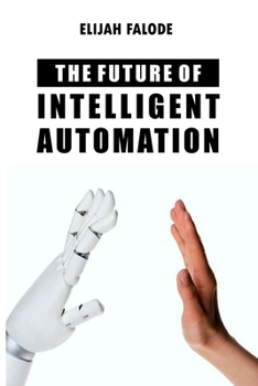 Paperback The Future of Intelligent Automation: The Future of Applying Artificial Intelligence, Machine Learning, Cognitive Automation and other Emerging Techno Book