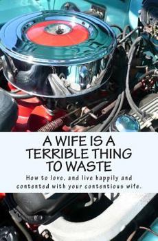 Paperback A Wife Is A Terrible Thing To Waste: How to love, and live happy and contented with your contentious wife Book