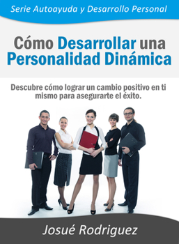 Como Desarrollar Una Personalidad Dinamica: Descubre Como Lograr Un Cambio Positivo En Ti Mismo Para Asegurarte El Exito