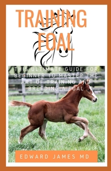 TRAINING FOAL: THIS ULTIMATE GUIDE FOR BEGINNER TO MASTER THE ART OF TRAINING AND BREEDING A FOAL